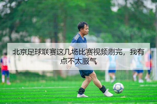 北京足球联赛这几场比赛视频刷完，我有点不太服气
