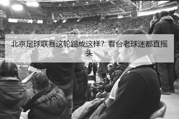 北京足球联赛这轮踢成这样？看台老球迷都直摇头