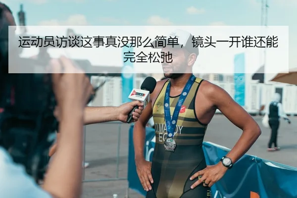 运动员访谈这事真没那么简单，镜头一开谁还能完全松弛